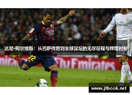 达尼·阿尔维斯：从巴萨传奇到全球足坛的无尽征程与辉煌时刻