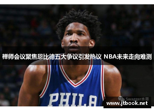 禅师会议聚焦恩比德五大争议引发热议 NBA未来走向难测